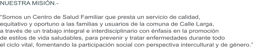 NUESTRA MISI�N.-  �Somos un Centro de Salud Familiar que presta un servicio de calidad,  equitativo y oportuno a las familias y usuarios de la comuna de Calle Larga,  a trav�s de un trabajo integral e interdisciplinario con �nfasis en la promoci�n  de estilos de vida saludables, para prevenir y tratar enfermedades durante todo  el ciclo vital, fomentando la participaci�n social con perspectiva intercultural y de g�nero.�